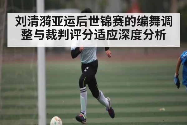 刘清漪亚运后世锦赛的编舞调整与裁判评分适应深度分析