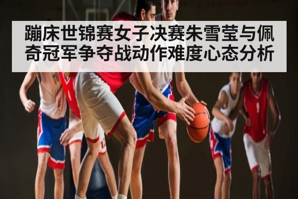 蹦床世锦赛女子决赛朱雪莹与佩奇冠军争夺战动作难度心态分析