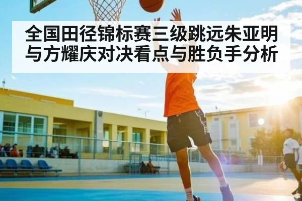 全国田径锦标赛三级跳远朱亚明与方耀庆对决看点与胜负手分析